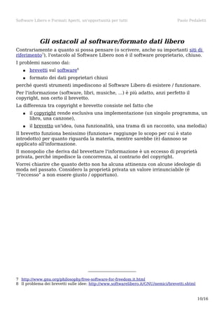 Software Libero e Formati Aperti, un'opportunità per tutti

Paolo Pedaletti

Gli ostacoli al software/formato dati libero
Contrariamente a quanto si possa pensare (o scrivere, anche su importanti siti di
riferimento7), l'ostacolo al Software Libero non è il software proprietario, chiuso.
I problemi nascono dai:
●

brevetti sul software8

●

formato dei dati proprietari chiusi

perché questi strumenti impediscono al Software Libero di esistere / funzionare.
Per l'informazione (software, libri, musiche, ...) è più adatto, anzi perfetto il
copyright, non certo il brevetto.
La differenza tra copyright e brevetto consiste nel fatto che
●

il copyright rende esclusiva una implementazione (un singolo programma, un
libro, una canzone),

●

il brevetto un'idea, (una funzionalità, una trama di un racconto, una melodia)

Il brevetto funziona benissimo (funziona= raggiunge lo scopo per cui è stato
introdotto) per quanto riguarda la materia, mentre sarebbe (è) dannoso se
applicato all'informazione.
Il monopolio che deriva dal brevettare l'informazione è un eccesso di proprietà
privata, perché impedisce la concorrenza, al contrario del copyright.
Vorrei chiarire che quanto detto non ha alcuna attinenza con alcune ideologie di
moda nel passato. Considero la proprietà privata un valore irrinunciabile (è
“l'eccesso” a non essere giusto / opportuno).

7 http://www.gnu.org/philosophy/free-software-for-freedom.it.html
8 Il problema dei brevetti sulle idee: http://www.softwarelibero.it/GNU/nemici/brevetti.shtml

10/16

 