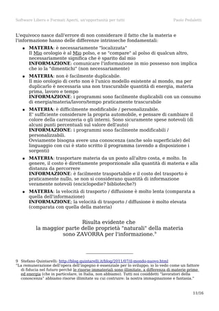 Software Libero e Formati Aperti, un'opportunità per tutti

Paolo Pedaletti

L'equivoco nasce dall'errore di non considerare il fatto che la materia e
l'informazione hanno delle differenze intrinseche fondamentali:
●

MATERIA: è necessariamente "localizzata"
Il Mio orologio è al Mio polso, e se "compare" al polso di qualcun altro,
necessariamente significa che è sparito dal mio
INFORMAZIONE: comunicare l'informazione in mio possesso non implica
che io la "dimentichi" (non necessariamente)

●

MATERIA: non è facilmente duplicabile.
Il mio orologio di certo non è l'unico modello esistente al mondo, ma per
duplicarlo è necessaria una non trascurabile quantità di energia, materia
prima, lavoro e tempo
INFORMAZIONE: i programmi sono facilmente duplicabili con un consumo
di energia/materia/lavoro/tempo praticamente trascurabile

●

MATERIA: è difficilmente modificabile / personalizzabile.
E' sufficiente considerare la propria automobile, e pensare di cambiare il
colore della carrozzeria o gli interni. Sono sicuramente spese notevoli (di
alcuni punti percentuali sul valore dell'auto)
INFORMAZIONE: i programmi sono facilmente modificabili /
personalizzabili.
Ovviamente bisogna avere una conoscenza (anche solo superficiale) del
linguaggio con cui è stato scritto il programma (avendo a disposizione i
sorgenti)

●

MATERIA: trasportare materia da un posto all'altro costa, e molto. In
genere, il costo è direttamente proporzionale alla quantità di materia e alla
distanza da percorrere
INFORMAZIONE: è facilmente trasportabile e il costo del trasporto è
praticamente nullo, se non si considerano quantità di informazione
veramente notevoli (enciclopedie? biblioteche?)

●

MATERIA: la velocità di trasporto / diffusione è molto lenta (comparata a
quella dell'informazione)
INFORMAZIONE; la velocità di trasporto / diffusione è molto elevata
(comparata con quella della materia)

Risulta evidente che
la maggior parte delle proprietà "naturali" della materia
sono ZAVORRA per l'informazione.9

9 Stefano Quintarelli: http://blog.quintarelli.it/blog/2011/07/il-mondo-nuovo.html
“La remunerazione dell’opera dell’ingegno è essenziale per lo sviluppo; io lo vedo come un fattore
di fiducia nel futuro perché le risorse immateriali sono illimitate, a differenza di materie prime
ed energia (che in particolare, in Italia, non abbiamo). Tutti noi cosiddetti “lavoratori della
conoscenza” abbiamo risorse illimitate su cui costruire: la nostra immaginazione e fantasia.”

11/16

 