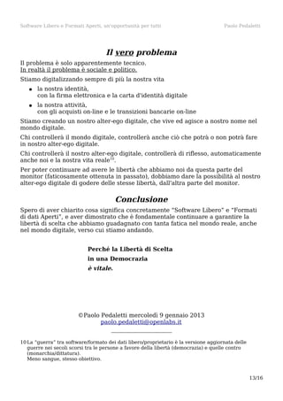 Software Libero e Formati Aperti, un'opportunità per tutti

Paolo Pedaletti

Il vero problema
Il problema è solo apparentemente tecnico.
In realtà il problema è sociale e politico.
Stiamo digitalizzando sempre di più la nostra vita
●

la nostra identità,
con la firma elettronica e la carta d'identità digitale

●

la nostra attività,
con gli acquisti on-line e le transizioni bancarie on-line

Stiamo creando un nostro alter-ego digitale, che vive ed agisce a nostro nome nel
mondo digitale.
Chi controllerà il mondo digitale, controllerà anche ciò che potrà o non potrà fare
in nostro alter-ego digitale.
Chi controllerà il nostro alter-ego digitale, controllerà di riflesso, automaticamente
anche noi e la nostra vita reale10.
Per poter continuare ad avere le libertà che abbiamo noi da questa parte del
monitor (faticosamente ottenuta in passato), dobbiamo dare la possibilità al nostro
alter-ego digitale di godere delle stesse libertà, dall'altra parte del monitor.

Conclusione
Spero di aver chiarito cosa significa concretamente “Software Libero” e “Formati
di dati Aperti”, e aver dimostrato che è fondamentale continuare a garantire la
libertà di scelta che abbiamo guadagnato con tanta fatica nel mondo reale, anche
nel mondo digitale, verso cui stiamo andando.
Perché la Libertà di Scelta
in una Democrazia

è vitale.

©Paolo Pedaletti mercoledì 9 gennaio 2013
paolo.pedaletti@openlabs.it
10 La “guerra” tra software/formato dei dati libero/proprietario è la versione aggiornata delle
guerre nei secoli scorsi tra le persone a favore della libertà (democrazia) e quelle contro
(monarchia/dittatura).
Meno sangue, stesso obiettivo.

13/16

 