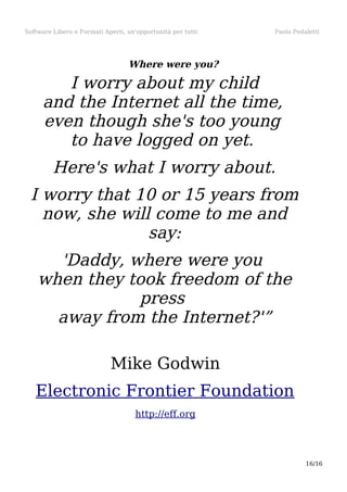 Software Libero e Formati Aperti, un'opportunità per tutti

Paolo Pedaletti

Where were you?

I worry about my child
and the Internet all the time,
even though she's too young
to have logged on yet.
Here's what I worry about.
I worry that 10 or 15 years from
now, she will come to me and
say:
'Daddy, where were you
when they took freedom of the
press
away from the Internet?'”
Mike Godwin
Electronic Frontier Foundation
http://eff.org

16/16

 
