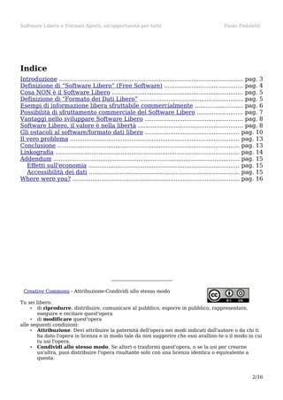 Software Libero e Formati Aperti, un'opportunità per tutti

Paolo Pedaletti

Indice
Introduzione ..................................................................................................... pag. 3
Definizione di “Software Libero” (Free Software) ........................................... pag. 4
Cosa NON è il Software Libero ........................................................................ pag. 5
Definizione di “Formato dei Dati Libero” ......................................................... pag. 5
Esempi di informazione libera sfruttabile commercialmente .......................... pag. 6
Possibilità di sfruttamento commerciale del Software Libero ......................... pag. 7
Vantaggi nello sviluppare Software Libero ...................................................... pag. 8
Software Libero, il valore è nella libertà .......................................................... pag. 8
Gli ostacoli al software/formato dati libero .................................................... pag. 10
Il vero problema ............................................................................................. pag. 13
Conclusione .................................................................................................... pag. 13
Linkografia ..................................................................................................... pag. 14
Addendum ....................................................................................................... pag. 15
Effetti sull'economia ................................................................................... pag. 15
Accessibilità dei dati ................................................................................... pag. 15
Where were you? ............................................................................................ pag. 16

Creative Commons - Attribuzione-Condividi allo stesso modo
Tu sei libero:
• di riprodurre, distribuire, comunicare al pubblico, esporre in pubblico, rappresentare,
eseguire e recitare quest'opera
• di modificare quest'opera
alle seguenti condizioni:
• Attribuzione. Devi attribuire la paternità dell'opera nei modi indicati dall'autore o da chi ti
ha dato l'opera in licenza e in modo tale da non suggerire che essi avallino te o il modo in cui
tu usi l'opera.
• Condividi allo stesso modo. Se alteri o trasformi quest'opera, o se la usi per crearne
un'altra, puoi distribuire l'opera risultante solo con una licenza identica o equivalente a
questa.

2/16

 
