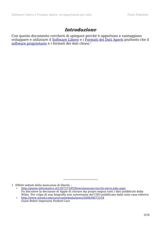 Software Libero e Formati Aperti, un'opportunità per tutti

Paolo Pedaletti

Introduzione
Con questo documento cercherò di spiegare perché è opportuno e vantaggioso
sviluppare e utilizzare il Software Libero e i Formati dei Dati Aperti piuttosto che il
software proprietario e i formati dei dati chiusi.1

1 Effetti nefasti della mancanza di libertà :
•
http://punto-informatico.it/1207373/PI/News/nessuno-tocchi-steve-jobs.aspx
Fa discutere la decisione di Apple di ritirare dai propri negozi tutti i libri pubblicati dalla
Wiley. Per colpa di una biografia non autorizzata del CEO pubblicata dalla nota casa editrice
•
http://www.wired.com/cars/coolwheels/news/2006/08/71554
Giant Robot Imprisons Parked Cars

3/16

 
