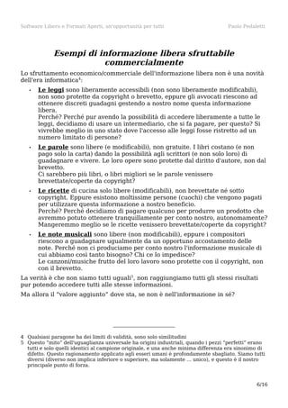 Software Libero e Formati Aperti, un'opportunità per tutti

Paolo Pedaletti

Esempi di informazione libera sfruttabile
commercialmente
Lo sfruttamento economico/commerciale dell'informazione libera non è una novità
dell'era informatica4:
•

Le leggi sono liberamente accessibili (non sono liberamente modificabili),
non sono protette da copyright o brevetto, eppure gli avvocati riescono ad
ottenere discreti guadagni gestendo a nostro nome questa informazione
libera.
Perché? Perché pur avendo la possibilità di accedere liberamente a tutte le
leggi, decidiamo di usare un intermediario, che si fa pagare, per questo? Si
vivrebbe meglio in uno stato dove l'accesso alle leggi fosse ristretto ad un
numero limitato di persone?

•

Le parole sono libere (e modificabili), non gratuite. I libri costano (e non
pago solo la carta) dando la possibilità agli scrittori (e non solo loro) di
guadagnare e vivere. Le loro opere sono protette dal diritto d'autore, non dal
brevetto.
Ci sarebbero più libri, o libri migliori se le parole venissero
brevettate/coperte da copyright?

•

Le ricette di cucina solo libere (modificabili), non brevettate né sotto
copyright. Eppure esistono moltissime persone (cuochi) che vengono pagati
per utilizzare questa informazione a nostro beneficio.
Perché? Perché decidiamo di pagare qualcuno per produrre un prodotto che
avremmo potuto ottenere tranquillamente per conto nostro, autonomamente?
Mangeremmo meglio se le ricette venissero brevettate/coperte da copyright?

•

Le note musicali sono libere (non modificabili), eppure i compositori
riescono a guadagnare ugualmente da un opportuno accostamento delle
note. Perché non ci produciamo per conto nostro l'informazione musicale di
cui abbiamo così tanto bisogno? Chi ce lo impedisce?
Le canzoni/musiche frutto del loro lavoro sono protette con il copyright, non
con il brevetto.

La verità è che non siamo tutti uguali5, non raggiungiamo tutti gli stessi risultati
pur potendo accedere tutti alle stesse informazioni.
Ma allora il “valore aggiunto” dove sta, se non è nell'informazione in sé?

4 Qualsiasi paragone ha dei limiti di validità, sono solo similitudini
5 Questo “mito” dell'uguaglianza universale ha origini industriali, quando i pezzi “perfetti” erano
tutti e solo quelli identici al campione originale, e una anche minima differenza era sinonimo di
difetto. Questo ragionamento applicato agli esseri umani è profondamente sbagliato. Siamo tutti
diversi (diverso non implica inferiore o superiore, ma solamente … unico), e questo è il nostro
principale punto di forza.

6/16

 