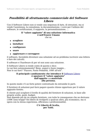 Software Libero e Formati Aperti, un'opportunità per tutti

Paolo Pedaletti

Possibilità di sfruttamento commerciale del Software
Libero
Con il Software Libero non si vende una sequenza di byte, di istruzioni, ma si
vende l'assistenza, la consulenza, la documentazione, i corsi per l'utilizzo del
software, le certificazioni, il supporto, la personalizzazione, ...
Il “valore aggiunto” di una soluzione informatica
è nell'Essere Umano
che sa:
●

scegliere

●

installare

●

configurare

●

usare

●

aggiornare e correggere

il software, facendolo diventare una soluzione ad un problema (scrivere una lettera
o fare dei calcoli).
Il software e l'hardware di per sé non sono una soluzione.
Il Software Libero si rende conto di questo e dice:
Lo sai fare autonomamente? Bene, auguri e buon viaggio...
Non lo sai fare? “Piacere, Paolo Pedaletti, 100€ all'ora”.
Il principale cambiamento che introduce il Software Libero
è spostare il "valore aggiunto"
dall'oggetto immmateriale
alla persona.
In questo modo c'è un forte potere contrattuale da entrambe le parti.
Il fornitore di soluzioni può farsi pagare quanto ritiene opportuno per il valore
aggiunto fornito.
Il cliente può scegliere il livello di qualità del fornitore di soluzioni, in base alle
proprie scelte, gusti, budget.
Non dipende più da un singolo fornitore, con tutte le conseguenze che ne derivano
(100€ sono troppi? Sei libero di rivolgerti a qualcun altro, più economico, ma si
spera con la stessa esperienza, efficienza e professionalità).
C'è Libertà di Scelta,
per Tutti.

7/16

 