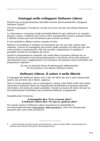 Software Libero e Formati Aperti, un'opportunità per tutti

Paolo Pedaletti

Vantaggi nello sviluppare Software Libero
Perché mai un programmatore dovrebbe trovare interessante/utile sviluppare
Software Libero?
Perché il guadagno è reciproco, sia per chi scrive che per chi utilizza Software
Libero.
La rilevazione e correzione degli inevitabili difetti di ogni software è un compito
pesante, noioso, e difficile per chi ha scritto il programma (come è pesante noioso
e difficile trovare gli errori di battitura per scrivere un testo).
E' più produttivo affidare questo compito ad altri.
Rilevare un problema è semplice ed immediato per chi usa tutti i giorni quel
software, cercare di correggerlo può essere molto istruttivo ed utile per uno che
vuole iniziare a programmare. Ma solo avendo a disposizione il sorgente è
possibile cercare di correggere gli errori.
Quindi il programmatore originale che rende libero il proprio software ha un
ritorno sia economico (come personalizzazione e istruzione all'uso del software)
che educativo (con i suggerimenti e le correzioni che possono essere introdotte nel
programma originale )
Si crea un naturale flusso di informazione bidirezionale,6
tra chi produce e chi utilizza Software Libero.

Software Libero, il valore è nella libertà
Il vantaggio del Software Libero non è solo nel fatto che non è anti-commerciale
(anzi!), ma nel fatto che è libero, appunto.
Non si creano monopoli, non si costringono i clienti a fare delle scelte non volute,
chi fornisce Software Libero ha l'opportunità di diffondere la propria soluzione
informatica nel modo più ampio possibile, creando un bacino di utenti che per un
uso professionale richiedono una assistenza dedicata, a pagamento.
Semplificando il discorso,
il monopolio dice “O io o nessun altro”,
il Software Libero dice “Se non io, qualcun altro”.
Per questo motivo il Software Libero massimizza le probabilità di
successo/sopravvivenza (massimizza, non garantisce, visto che nessuno può
garantire per certo nulla sul futuro)

6 … contrariamente ad altre licenze più permissive, come la licenza BSD, che permettono al
software nato libero di diventare chiuso/proprietario.

8/16

 