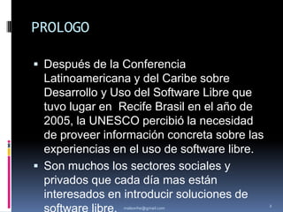 PROLOGODespués de la Conferencia Latinoamericana y del Caribe sobre Desarrollo y Uso del Software Libre que tuvo lugar en  Recife Brasil en el año de 2005, la UNESCO percibió la necesidad de proveer información concreta sobre las experiencias en el uso de software libre.Son muchos los sectores sociales y privados que cada día mas están interesados en introducir soluciones de software libre.Telecentros y centros comunitariosmaleonhe@gmail.com2