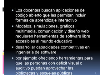 Los docentes buscan aplicaciones de código abierto que les permitan incluir formas de aprendizaje interactivo Modelos, simulaciones, gráficos, multimedia, comunicación y diseño web requieren herramientas de software libre accesibles al mundo educativodesarrollar capacidades competitivas en ingeniería de softwarepor ejemplo ofreciendo herramientas para que las personas con déficit visual o auditivo puedan aprovechar las bibliotecas y escuelas públicasmaleonhe@gmail.com3