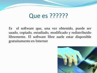Que es ??????	Es  el software que, una vez obtenido, puede ser usado, copiado, estudiado, modificado y redistribuido libremente. El software libre suele estar disponible gratuitamente en Internet