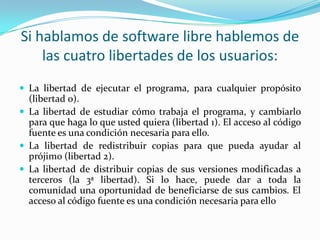 Si hablamos de software libre hablemos de las cuatro libertades de los usuarios: La libertad de ejecutar el programa, para cualquier propósito (libertad 0).La libertad de estudiar cómo trabaja el programa, y cambiarlo para que haga lo que usted quiera (libertad 1). El acceso al código fuente es una condición necesaria para ello.La libertad de redistribuir copias para que pueda ayudar al prójimo (libertad 2).La libertad de distribuir copias de sus versiones modificadas a terceros (la 3ª libertad). Si lo hace, puede dar a toda la comunidad una oportunidad de beneficiarse de sus cambios. El acceso al código fuente es una condición necesaria para ello
