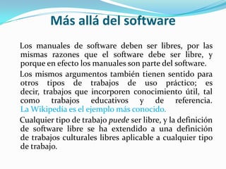Más allá del software   Los manuales de software deben ser libres, por las mismas razones que el software debe ser libre, y porque en efecto los manuales son parte del software.   Los mismos argumentos también tienen sentido para otros tipos de trabajos de uso práctico; es decir, trabajos que incorporen conocimiento útil, tal como trabajos educativos y de referencia. La Wikipedía es el ejemplo más conocido.   Cualquier tipo de trabajo puede ser libre, y la definición de software libre se ha extendido a una definición de trabajos culturales libres aplicable a cualquier tipo de trabajo.