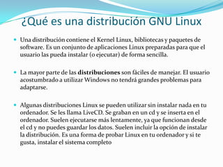 ¿Qué es una distribución GNU LinuxUna distribución contiene el Kernel Linux, bibliotecas y paquetes de software. Es un conjunto de aplicaciones Linux preparadas para que el usuario las pueda instalar (o ejecutar) de forma sencilla.La mayor parte de las distribuciones son fáciles de manejar. El usuario acostumbrado a utilizar Windows no tendrá grandes problemas para adaptarse.Algunas distribuciones Linux se pueden utilizar sin instalar nada en tu ordenador. Se les llama LiveCD. Se graban en un cd y se inserta en el ordenador. Suelen ejecutarse más lentamente, ya que funcionan desde el cd y no puedes guardar los datos. Suelen incluir la opción de instalar la distribución. Es una forma de probar Linux en tu ordenador y si te gusta, instalar el sistema completo