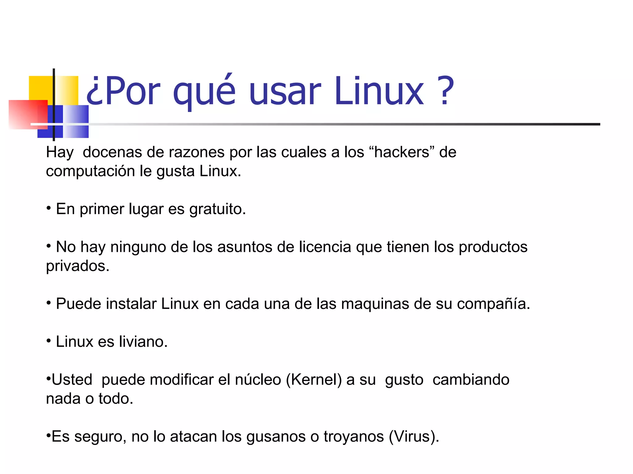 ¿Por qué usar Linux ? Hay  docenas de razones por las cuales a los “hackers” de computación le gusta Linux. En primer lugar es gratuito. No hay ninguno de los asuntos de licencia que tienen los productos privados. Puede instalar Linux en cada una de las maquinas de su compañía. Linux es liviano. Usted  puede modificar el núcleo (Kernel) a su  gusto  cambiando nada o todo. Es seguro, no lo atacan los gusanos o troyanos (Virus). 
