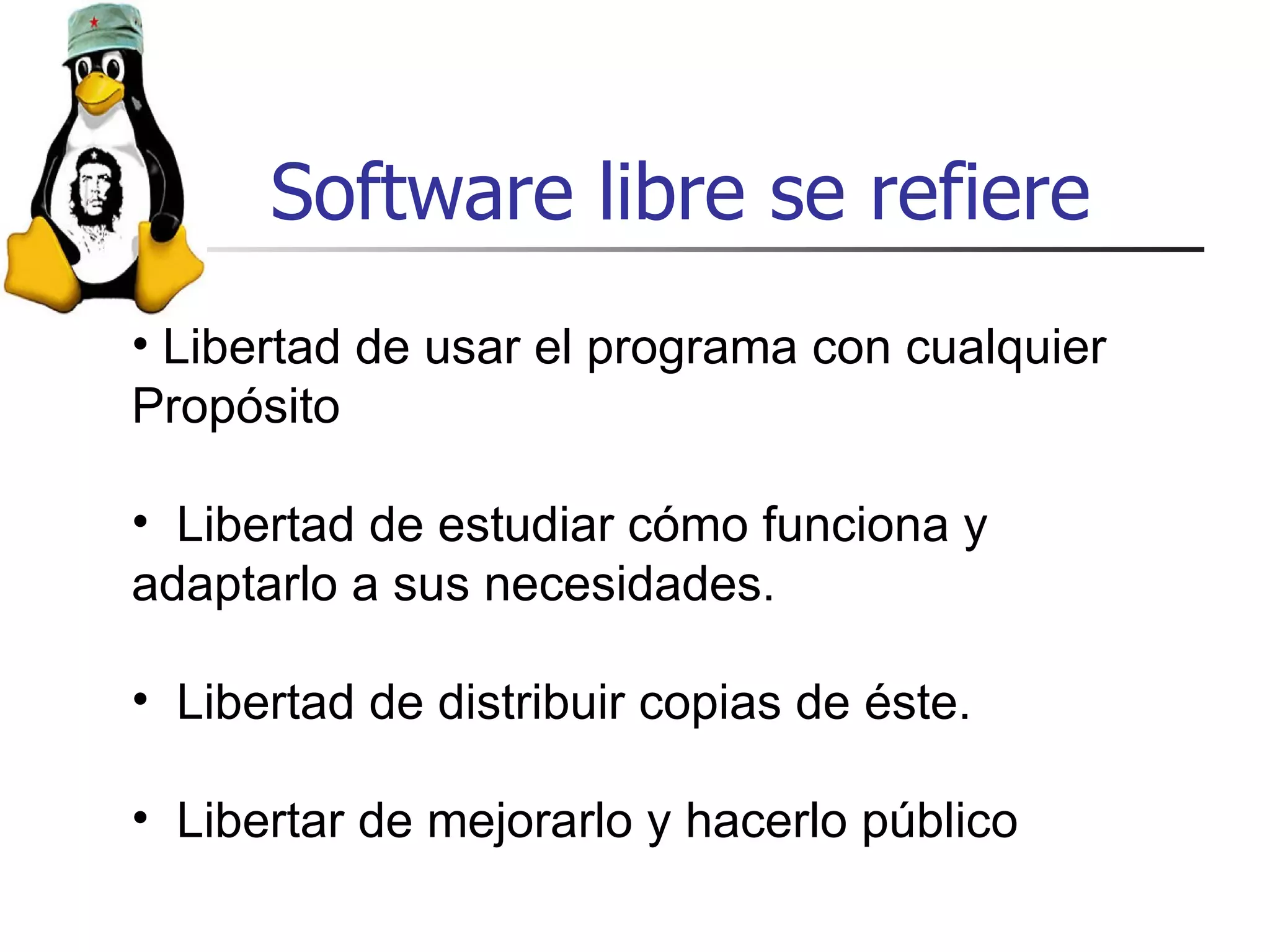Software libre se refiere Libertad de usar el programa con cualquier Propósito Libertad de estudiar cómo funciona y adaptarlo a sus necesidades. Libertad de distribuir copias de éste. Libertar de mejorarlo y hacerlo público 