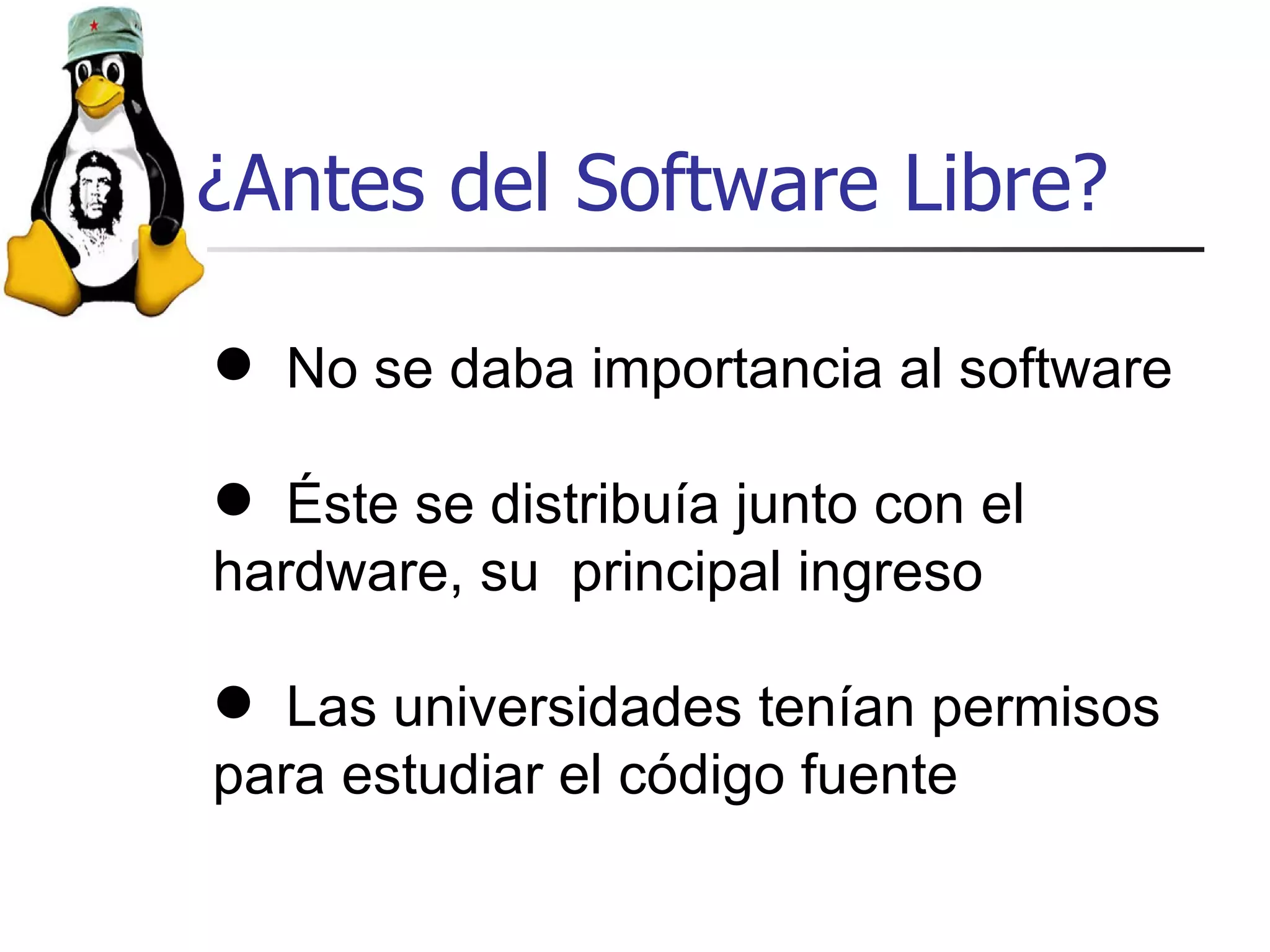 ¿Antes del Software Libre? No se daba importancia al software Éste se distribuía junto con el hardware, su  principal ingreso Las universidades tenían permisos para estudiar el código fuente 