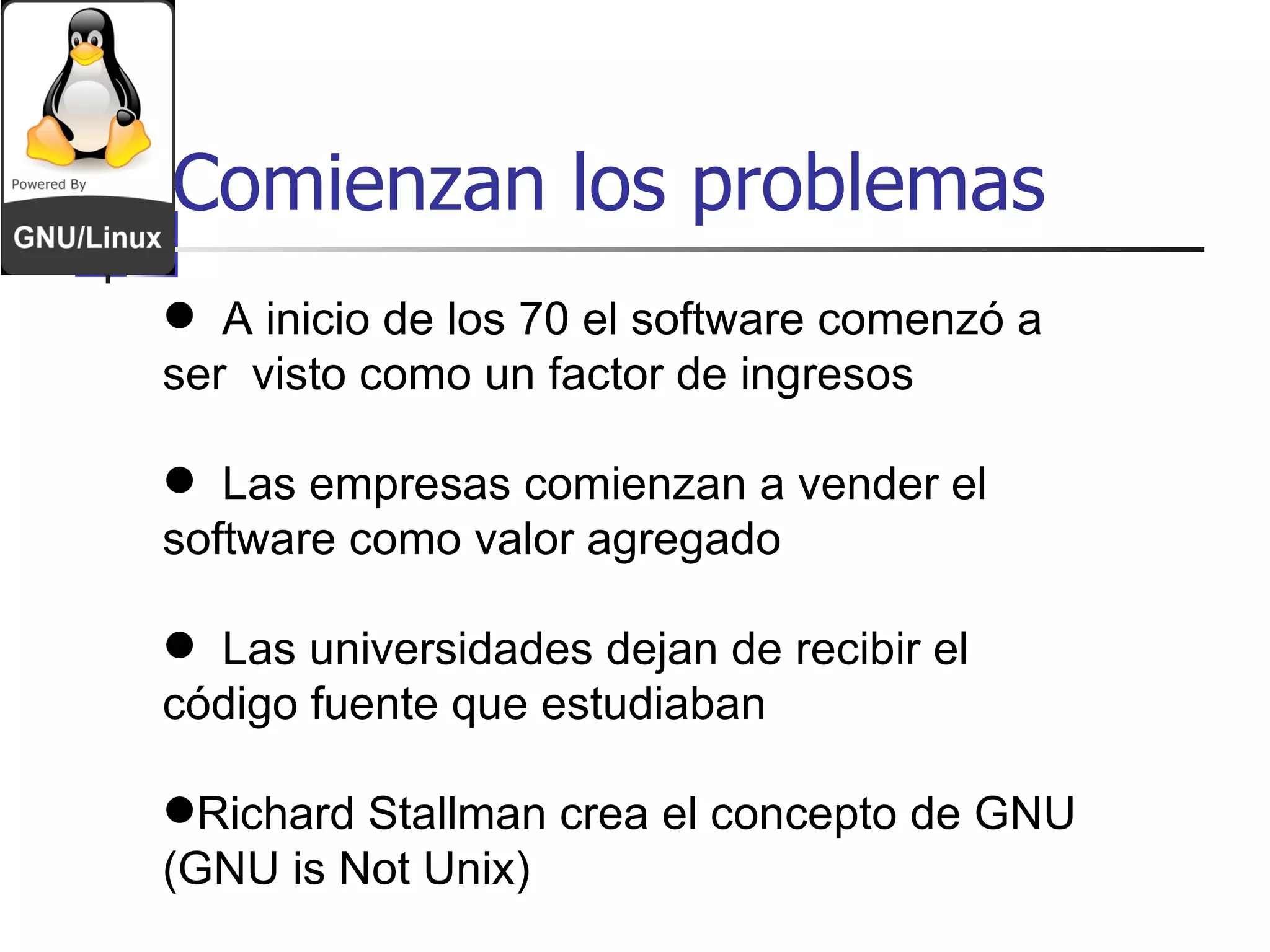 Comienzan los problemas A inicio de los 70 el software comenzó a ser  visto como un factor de ingresos Las empresas comienzan a vender el software como valor agregado Las universidades dejan de recibir el código fuente que estudiaban Richard Stallman crea el concepto de GNU (GNU is Not Unix) 
