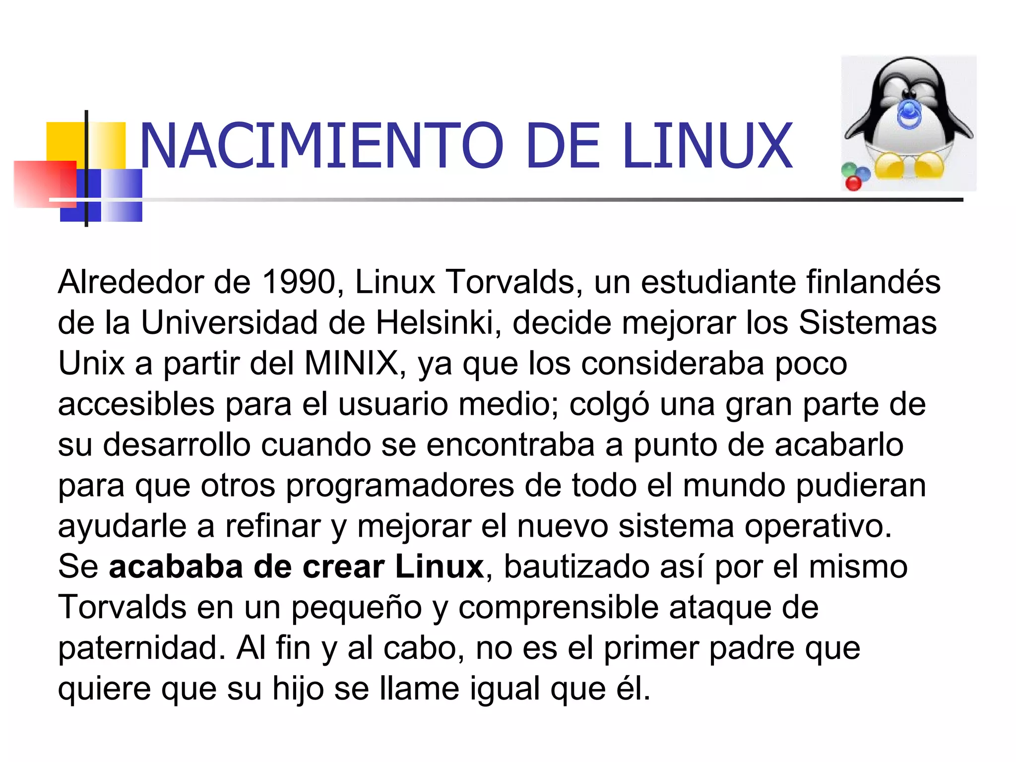 NACIMIENTO DE LINUX Alrededor de 1990, Linux Torvalds, un estudiante finlandés de la Universidad de Helsinki, decide mejorar los Sistemas Unix a partir del MINIX, ya que los consideraba poco accesibles para el usuario medio; colgó una gran parte de su desarrollo cuando se encontraba a punto de acabarlo para que otros programadores de todo el mundo pudieran ayudarle a refinar y mejorar el nuevo sistema operativo. Se  acababa de crear Linux , bautizado así por el mismo Torvalds en un pequeño y comprensible ataque de paternidad. Al fin y al cabo, no es el primer padre que quiere que su hijo se llame igual que él.  