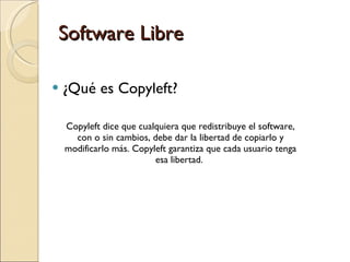 Software Libre ¿Qué es Copyleft? Copyleft dice que cualquiera que redistribuye el software, con o sin cambios, debe dar la libertad de copiarlo y modificarlo más. Copyleft garantiza que cada usuario tenga esa libertad.  