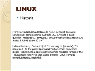 LINUX Historia From: torvalds@klaava.Helsinki.FI (Linus Benedict Torvalds)  Newsgroup: comp.os.minix  Subject: GCC-1.40 and a posix question  Message-ID: 1991Jul13, 100050.9886@klaava.Helsinki.FI  Date: 3 Jul 91 10:00:50 GMT  Hello netlanders,  Due a project I'm working on (in minix), I'm interested  In the posix standard definition. Could somebody please  point me to a (preferably) machine-readable format of the  latest posix rules? Ftp-sites would be nice.  Linux Torvalds  [email_address]   