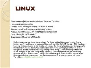 LINUX From:torvalds@klaava.Helsinki.FI (Linus Benedict Torvalds)  Newsgroup: comp.os.minix  Subject: What would you like to see most in minix?  Summary: small poll for my new operating system  Message-ID: 1991Aug25, 20578.9541@klaava.Helsinki.FI  Date: 25 Aug 91 20:57:08 GMT  Organization: University of Helsinki.  Hello everybody out there using minix-  I'm doing a (free) operating system (just a hobby, won't  be big and professional like gnu) for 386(486) AT clones.  This has been brewing since April, and is starting to get ready.  I'd like any feedback on things people like/dislike in minix;  as my OS resembles it somewhat (same physical layout of the  file-system due to practical reasons) among other things.  I've currently ported bash (1.08) and gcc (1.40), and things seem to work.  This implies that I’ll get something practical within a few months,  and I'd like to know what features most people want. Any suggestions are welcome,  but I won't promise I'll implement them :-)  Linux Torvalds  [email_address]   