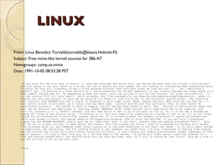 LINUX From: Linus Benedict Torvalds(torvalds@klaava.Helsinki.FI)  Subject: Free minix-like kernel sources for 386-AT  Newsgroups: comp.os.minix  Date: 1991-10-05 08:53:28 PST Do you pine for the nice days of minix-1.1, when men were men and wrote their own device drivers? Are you without a nice project and just dying to cut your teeth on a OS you can try to modify for your needs? Are you finding it frustrating when everything works on minix? No more all- nightmers to get a nifty program working? Then this post might be just for you :-)  As I mentioned a month(?) ago, I'm working on a free version of a  minix-lookalike for AT-386 computers. It has finally reached the stage where it's even usable (though may not  be depending on what you want), and I am willing to put out the sources  for wider distribution.  It is just version 0.02 (+1 (very small)  patch already), but I've successfully run bash/gcc/gnu-make/gnu-sed/compress etc  under it. Sources for this pet project of mine can be found at nic.funet.fi (128.214.6.100) in the directory /pub/OS/Linux.  The directory also contains some README-file and a couple of binaries to work under Linux (Bash, update and gcc, what more can you ask for :-).  Full kernel source is provided, as no minix code has been used.  Library sources are only partially free, so that cannot be distributed currently.  The system is able to compile "as-is" and has been known to work.  Heh.  Sources to the binaries (bash and gcc) can be found at the same place in /pub/gnu.   ALERT! WARNING! NOTE! These sources still need minix-386 to be compiled (and gcc-1.40, possibly 1.37.1, haven't tested), and you need minix to set it up if you want to run it, so it is not yet a standalone system for those of you without minix. I'm working on it. You also need to be something of a hacker to set it up (?), so for those hoping for an alternative to minix-386, please ignore me. It is currently meant for hackers interested in operating systems and 386's with access to minix.   The system needs an AT-compatible harddisk (IDE is fine) and EGA/VGA. If you are still interested, please ftp the README/RELNOTES, and/or mail me for additional info. I can (well, almost) hear you asking yourselves "why?".  Hurd will be out in a year (or two, or next month, who knows), and I've already got minix.  This is a program for hackers by a hacker.  I've enjouyed doing it, and somebody might enjoy looking at it and even modifying it for their own needs.  It is still small enough to understand, use and modify, and I'm looking forward to any comments you might have. I'm also interested in hearing from anybody who has written any of the utilities/library functions for minix. If your efforts are freely distributable (under copyright or even public domain), I'd like to hear from you, so I can add them to the system. I'm using Earl Chews estdio right now (thanks for a nice and working system Earl), and similar works will be very wellcome. Your (C)'s will of course be left intact. Drop me a line if you are willing to let me use your code.  Linus   