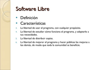 Software Libre Definición  Características La libertad de usar el programa, con cualquier propósito.  La libertad de estudiar cómo funciona el programa, y adaptarlo a tus necesidades.  La libertad de distribuir copias. La libertad de mejorar el programa y hacer públicas las mejoras a los demás, de modo que toda la comunidad se beneficie.  