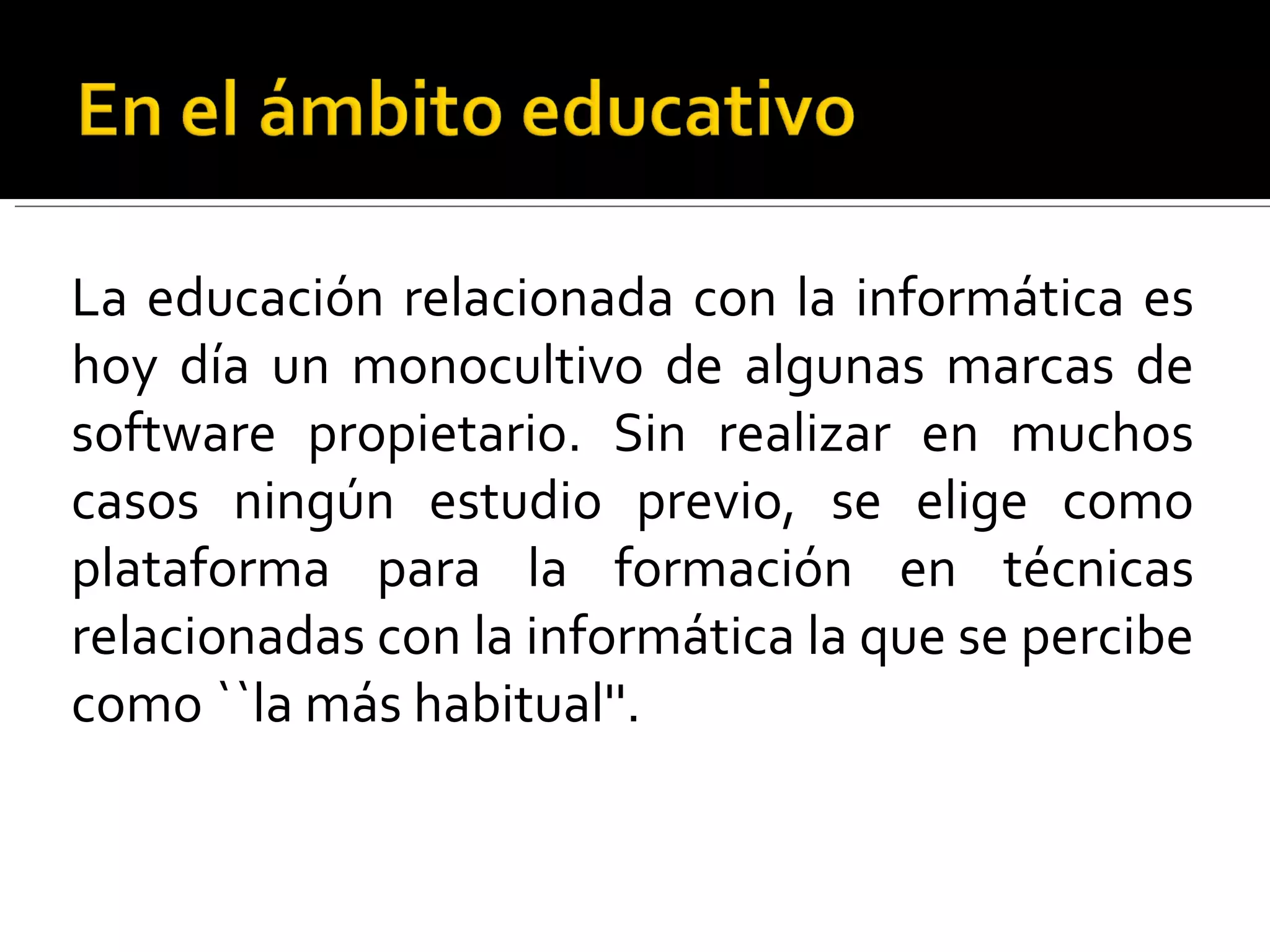 La educación relacionada con la informática es hoy día un monocultivo de algunas marcas de software propietario. Sin realizar en muchos casos ningún estudio previo, se elige como plataforma para la formación en técnicas relacionadas con la informática la que se percibe como ``la más habitual''.  