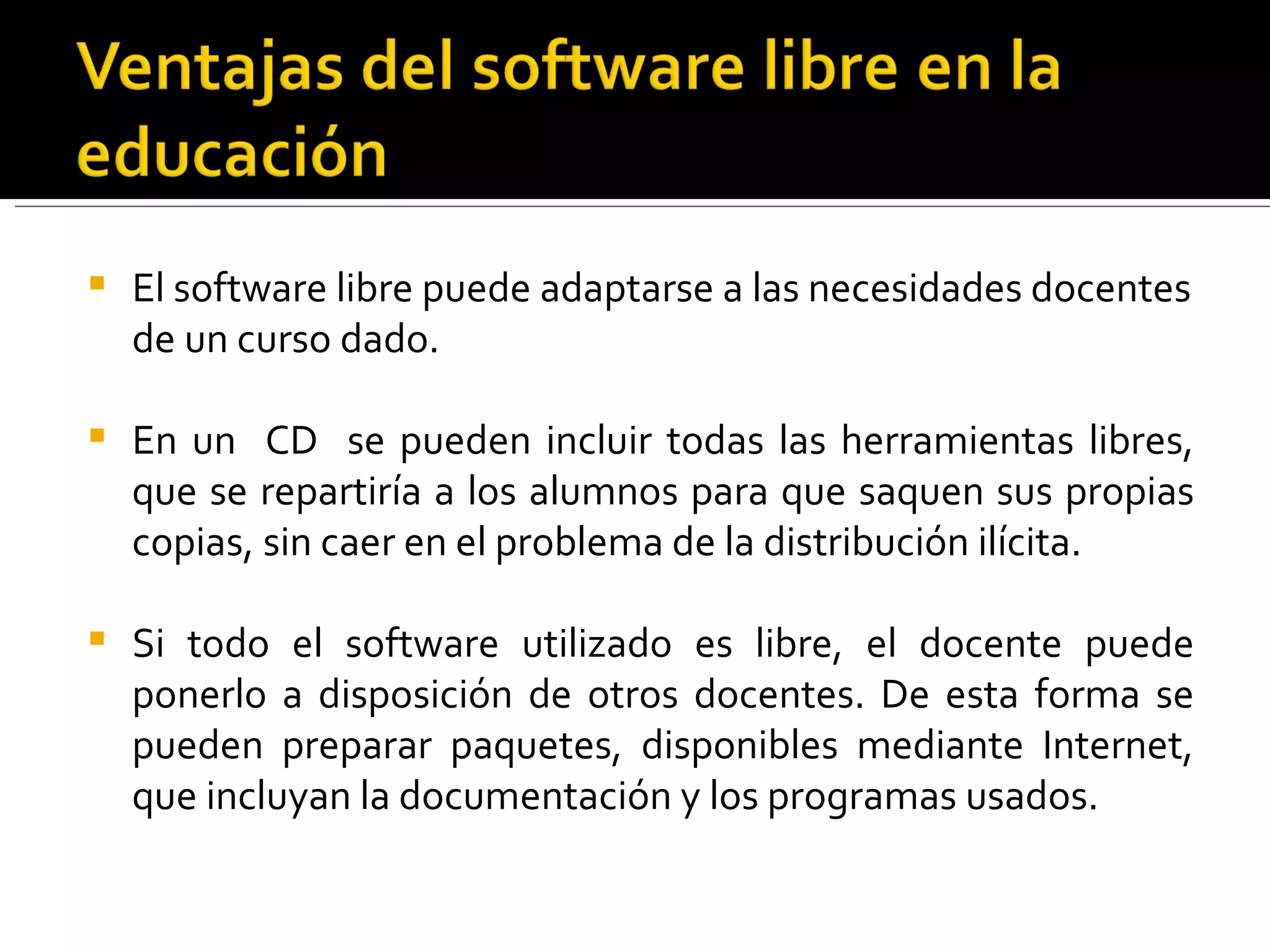 El software libre puede adaptarse a las necesidades docentes de un curso dado.  En un  CD  se pueden incluir todas las herramientas libres, que se repartiría a los alumnos para que saquen sus propias copias, sin caer en el problema de la distribución ilícita. Si todo el software utilizado es libre, el docente puede ponerlo a disposición de otros docentes. De esta forma se pueden preparar paquetes, disponibles mediante Internet, que incluyan la documentación y los programas usados.  