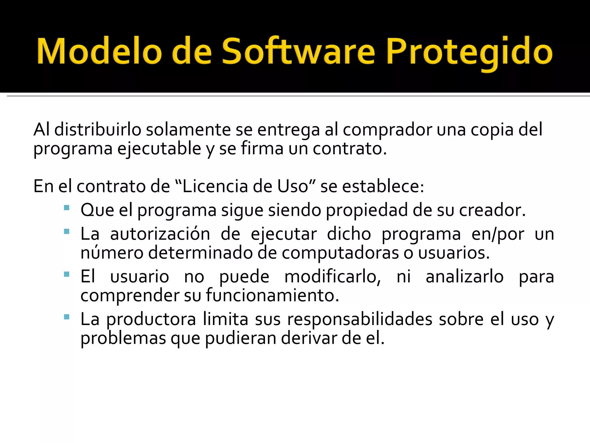 Al distribuirlo solamente se entrega al comprador una copia del programa ejecutable y se firma un contrato. En el contrato de “Licencia de Uso” se establece: Que el programa sigue siendo propiedad de su creador. La autorización de ejecutar dicho programa en/por un número determinado de computadoras o usuarios. El usuario no puede modificarlo, ni analizarlo para comprender su funcionamiento. La productora limita sus responsabilidades sobre el uso y problemas que pudieran derivar de el. 