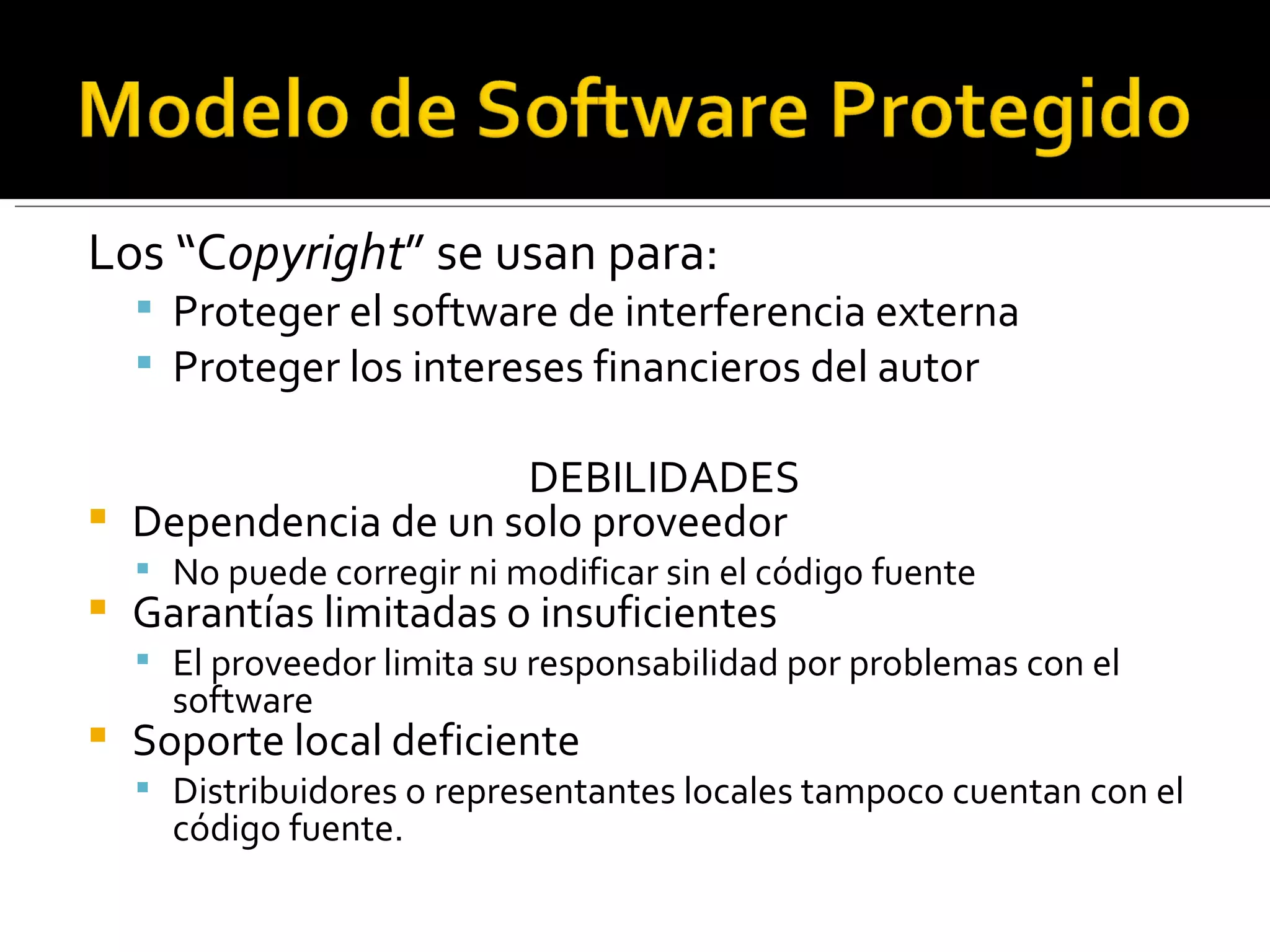 Los “C opyright ” se usan para: Proteger el software de interferencia externa Proteger los intereses financieros del autor DEBILIDADES Dependencia de un solo proveedor No puede corregir ni modificar sin el código fuente Garantías limitadas o insuficientes El proveedor limita su responsabilidad por problemas con el software Soporte local deficiente Distribuidores o representantes locales tampoco cuentan con el código fuente. 