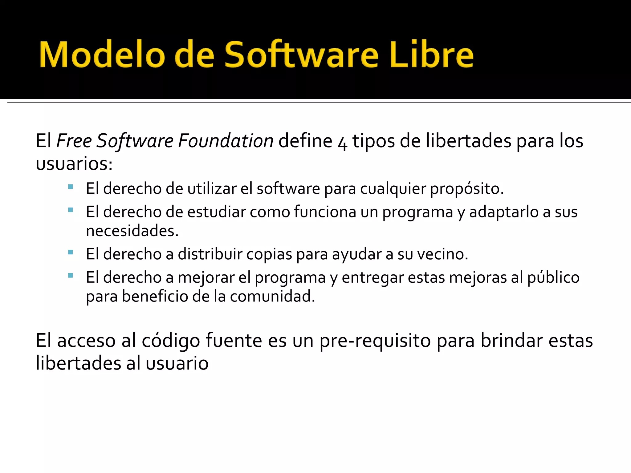 El  Free Software Foundation  define 4 tipos de libertades para los usuarios: El derecho de utilizar el software para cualquier propósito. El derecho de estudiar como funciona un programa y adaptarlo a sus necesidades. El derecho a distribuir copias para ayudar a su vecino. El derecho a mejorar el programa y entregar estas mejoras al público para beneficio de la comunidad. El acceso al código fuente es un pre-requisito para brindar estas libertades al usuario 