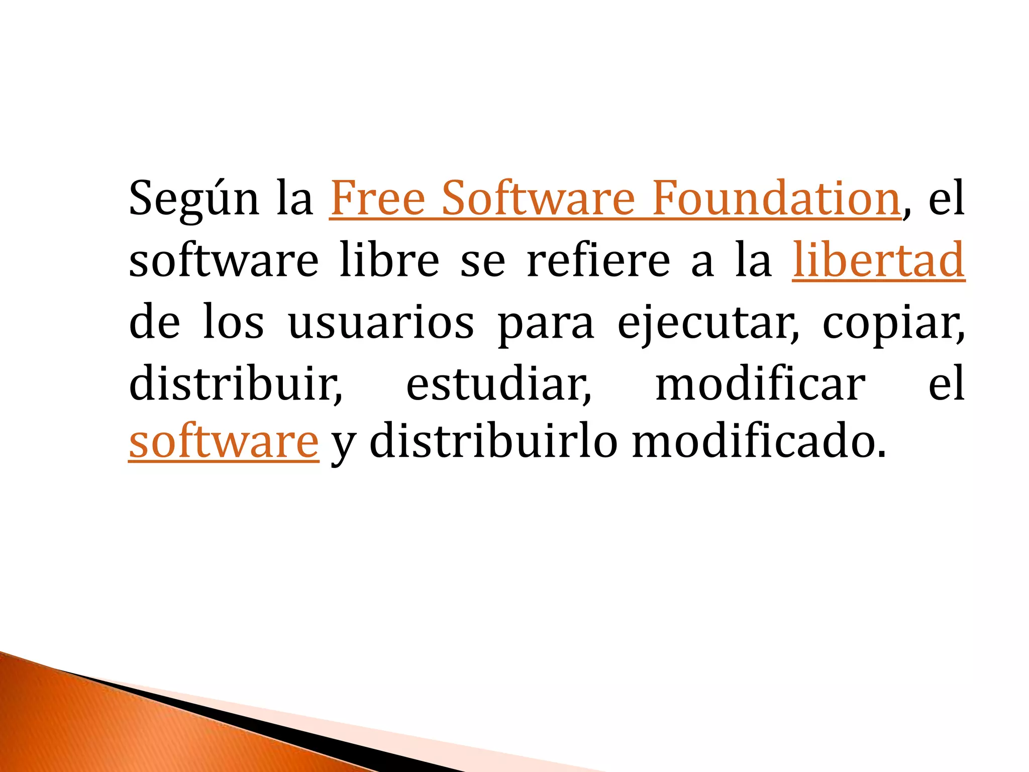 Según la Free Software Foundation, el software libre se refiere a la libertad de los usuarios para ejecutar, copiar, distribuir, estudiar, modificar el software y distribuirlo modificado.