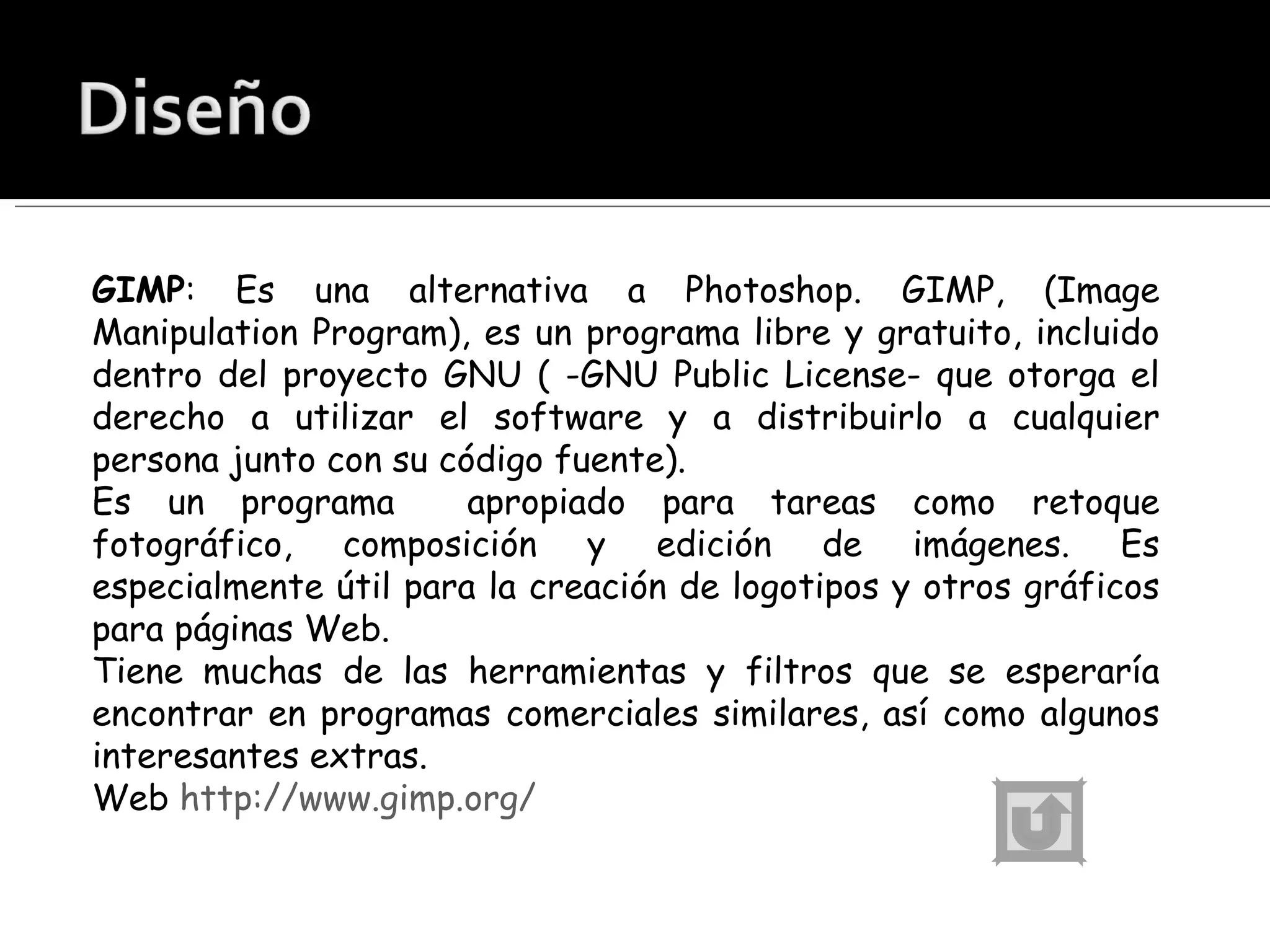 GIMP : Es una alternativa a Photoshop. GIMP, (Image Manipulation Program), es un programa libre y gratuito, incluido dentro del proyecto GNU ( -GNU Public License- que otorga el derecho a utilizar el software y a distribuirlo a cualquier persona junto con su código fuente). Es un programa  apropiado para tareas como retoque fotográfico, composición y edición de imágenes. Es especialmente útil para la creación de logotipos y otros gráficos para páginas Web. Tiene muchas de las herramientas y filtros que se esperaría encontrar en programas comerciales similares, así como algunos interesantes extras.  Web  http://www.gimp.org/ 