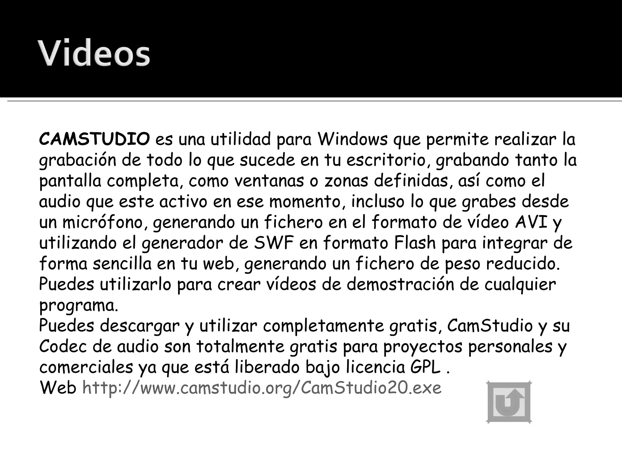 CAMSTUDIO  es una utilidad para Windows que permite realizar la grabación de todo lo que sucede en tu escritorio, grabando tanto la pantalla completa, como ventanas o zonas definidas, así como el audio que este activo en ese momento, incluso lo que grabes desde un micrófono, generando un fichero en el formato de vídeo AVI y utilizando el generador de SWF en formato Flash para integrar de forma sencilla en tu web, generando un fichero de peso reducido. Puedes utilizarlo para crear vídeos de demostración de cualquier programa. Puedes descargar y utilizar completamente gratis, CamStudio y su Codec de audio son totalmente gratis para proyectos personales y comerciales ya que está liberado bajo licencia GPL . Web  http://www.camstudio.org/CamStudio20.exe 