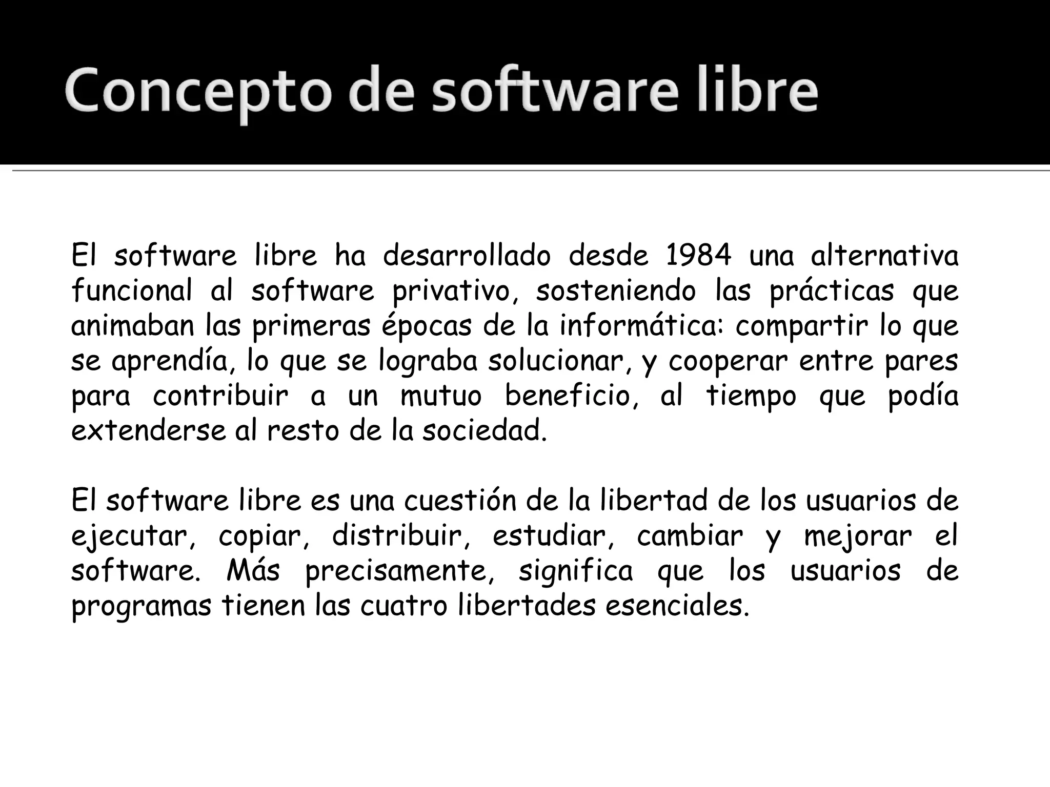 El software libre ha desarrollado desde 1984 una alternativa funcional al software privativo, sosteniendo las prácticas que animaban las primeras épocas de la informática: compartir lo que se aprendía, lo que se lograba solucionar, y cooperar entre pares para contribuir a un mutuo beneficio, al tiempo que podía extenderse al resto de la sociedad. El software libre es una cuestión de la libertad de los usuarios de ejecutar, copiar, distribuir, estudiar, cambiar y mejorar el software. Más precisamente, significa que los usuarios de programas tienen las cuatro libertades esenciales. 