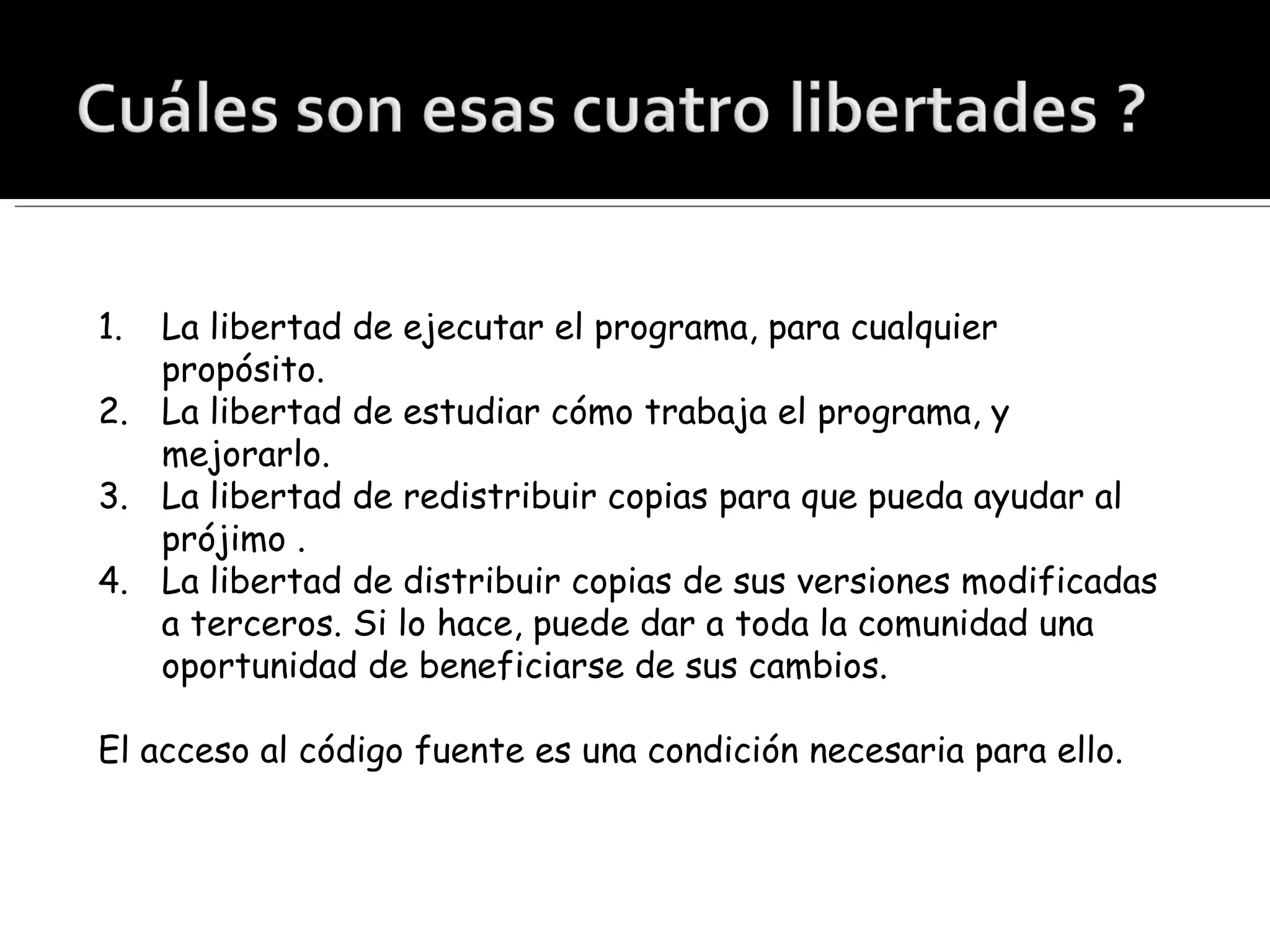 La libertad de ejecutar el programa, para cualquier propósito. La libertad de estudiar cómo trabaja el programa, y mejorarlo.  La libertad de redistribuir copias para que pueda ayudar al prójimo . La libertad de distribuir copias de sus versiones modificadas a terceros. Si lo hace, puede dar a toda la comunidad una oportunidad de beneficiarse de sus cambios.  El acceso al código fuente es una condición necesaria para ello. 