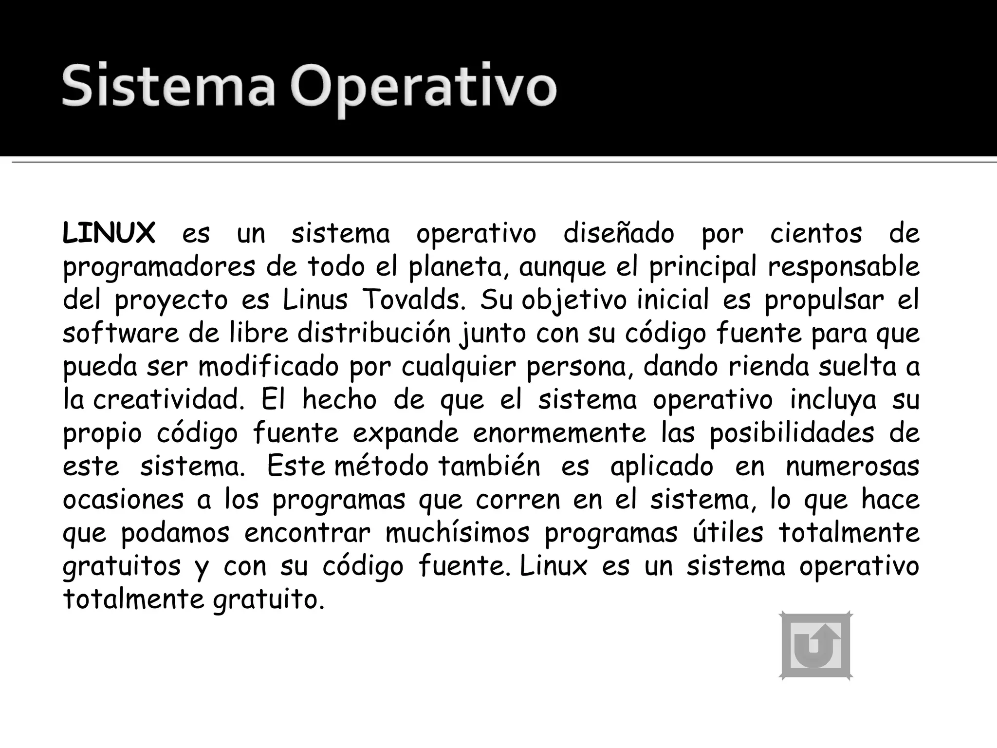 LINUX  es un sistema operativo diseñado por cientos de programadores de todo el planeta, aunque el principal responsable del proyecto es Linus Tovalds. Su objetivo inicial es propulsar el software de libre distribución junto con su código fuente para que pueda ser modificado por cualquier persona, dando rienda suelta a la creatividad. El hecho de que el sistema operativo incluya su propio código fuente expande enormemente las posibilidades de este sistema. Este método también es aplicado en numerosas ocasiones a los programas que corren en el sistema, lo que hace que podamos encontrar muchísimos programas útiles totalmente gratuitos y con su código fuente. Linux es un sistema operativo totalmente gratuito. 