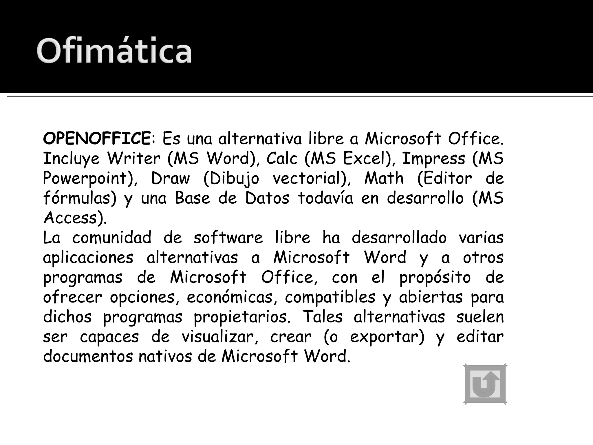 OPENOFFICE : Es una alternativa libre a Microsoft Office. Incluye Writer (MS Word), Calc (MS Excel), Impress (MS Powerpoint), Draw (Dibujo vectorial), Math (Editor de fórmulas) y una Base de Datos todavía en desarrollo (MS Access). La comunidad de software libre ha desarrollado varias aplicaciones alternativas a Microsoft Word y a otros programas de Microsoft Office, con el propósito de ofrecer opciones, económicas, compatibles y abiertas para dichos programas propietarios. Tales alternativas suelen ser capaces de visualizar, crear (o exportar) y editar documentos nativos de Microsoft Word.  