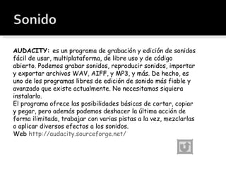 AUDACITY:  es un programa de grabación y edición de sonidos fácil de usar, multiplataforma, de libre uso y de código abierto. Podemos grabar sonidos, reproducir sonidos, importar y exportar archivos WAV, AIFF, y MP3, y más. De hecho, es uno de los programas libres de edición de sonido más fiable y avanzado que existe actualmente. No necesitamos siquiera instalarlo. El programa ofrece las posibilidades básicas de cortar, copiar y pegar, pero además podemos deshacer la última acción de forma ilimitada, trabajar con varias pistas a la vez, mezclarlas o aplicar diversos efectos a los sonidos.  Web  http://audacity.sourceforge.net/ 