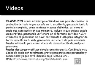 CAMSTUDIO  es una utilidad para Windows que permite realizar la grabación de todo lo que sucede en tu escritorio, grabando tanto la pantalla completa, como ventanas o zonas definidas, así como el audio que este activo en ese momento, incluso lo que grabes desde un micrófono, generando un fichero en el formato de vídeo AVI y utilizando el generador de SWF en formato Flash para integrar de forma sencilla en tu web, generando un fichero de peso reducido. Puedes utilizarlo para crear vídeos de demostración de cualquier programa. Puedes descargar y utilizar completamente gratis, CamStudio y su Codec de audio son totalmente gratis para proyectos personales y comerciales ya que está liberado bajo licencia GPL . Web  http://www.camstudio.org/CamStudio20.exe 
