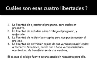 La libertad de ejecutar el programa, para cualquier propósito. La libertad de estudiar cómo trabaja el programa, y mejorarlo.  La libertad de redistribuir copias para que pueda ayudar al prójimo . La libertad de distribuir copias de sus versiones modificadas a terceros. Si lo hace, puede dar a toda la comunidad una oportunidad de beneficiarse de sus cambios.  El acceso al código fuente es una condición necesaria para ello. 