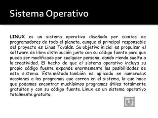LINUX  es un sistema operativo diseñado por cientos de programadores de todo el planeta, aunque el principal responsable del proyecto es Linus Tovalds. Su objetivo inicial es propulsar el software de libre distribución junto con su código fuente para que pueda ser modificado por cualquier persona, dando rienda suelta a la creatividad. El hecho de que el sistema operativo incluya su propio código fuente expande enormemente las posibilidades de este sistema. Este método también es aplicado en numerosas ocasiones a los programas que corren en el sistema, lo que hace que podamos encontrar muchísimos programas útiles totalmente gratuitos y con su código fuente. Linux es un sistema operativo totalmente gratuito. 