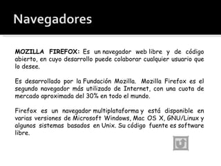 MOZILLA FIREFOX:  Es un navegador web libre y de código abierto, en cuyo desarrollo puede colaborar cualquier usuario que lo desee. Es desarrollado por la Fundación Mozilla.  Mozilla Firefox es el segundo navegador más utilizado de Internet, con una cuota de mercado aproximada del 30% en todo el mundo. Firefox es un navegador multiplataforma y está disponible en varias versiones de Microsoft Windows, Mac OS X, GNU/Linux y algunos sistemas basados en Unix. Su código fuente es software libre. 