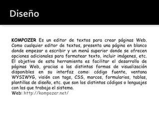 KOMPOZER  Es un editor de textos para crear páginas Web. Como cualquier editor de textos, presenta una página en blanco donde empezar a escribir y un menú superior donde se ofrecen opciones adicionales para formatear texto, incluir imágenes, etc. El objetivo de esta herramienta es facilitar el desarrollo de páginas Web, gracias a las distintas formas de visualización disponibles en su interfaz como: código fuente, ventana WYSIWYG, visión con tags, CSS, marcos, formularios, tablas, plantillas de diseño, etc. que son los distintos códigos o lenguajes con los que trabaja el sistema.  Web:  http://kompozer.net/ 