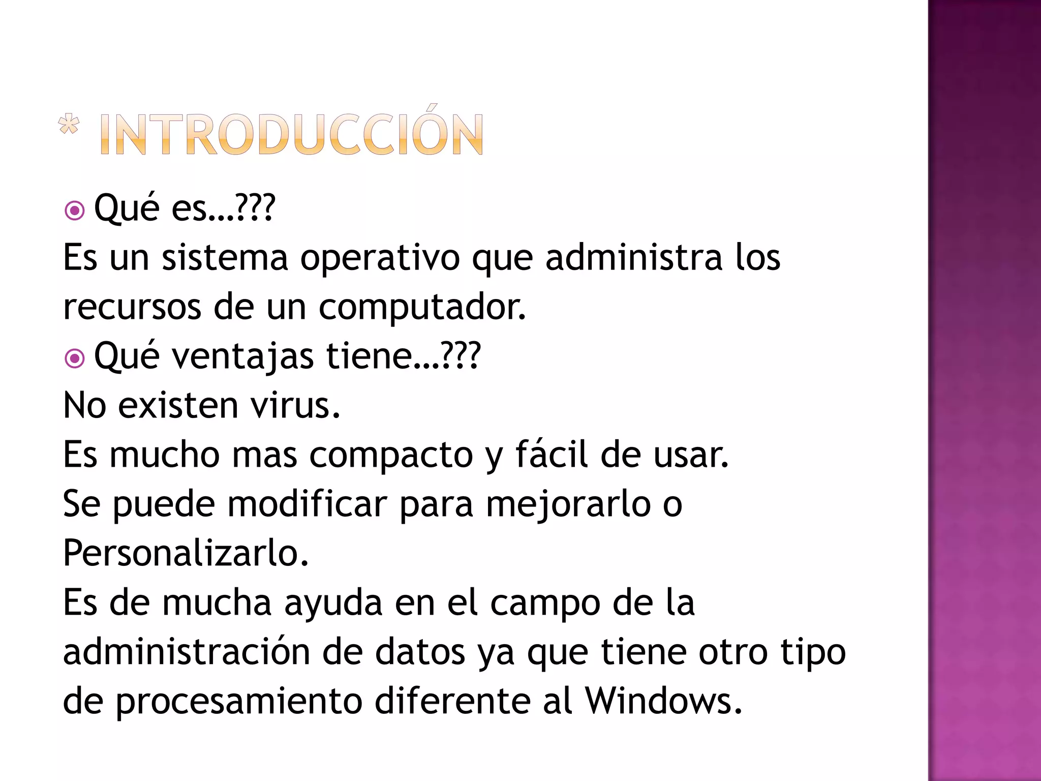 * introducciónQué es…??? Es un sistema operativo que administra losrecursos de un computador.Qué ventajas tiene…???No existen virus.Es mucho mas compacto y fácil de usar.Se puede modificar para mejorarlo o Personalizarlo.Es de mucha ayuda en el campo de la administración de datos ya que tiene otro tipo de procesamiento diferente al Windows.