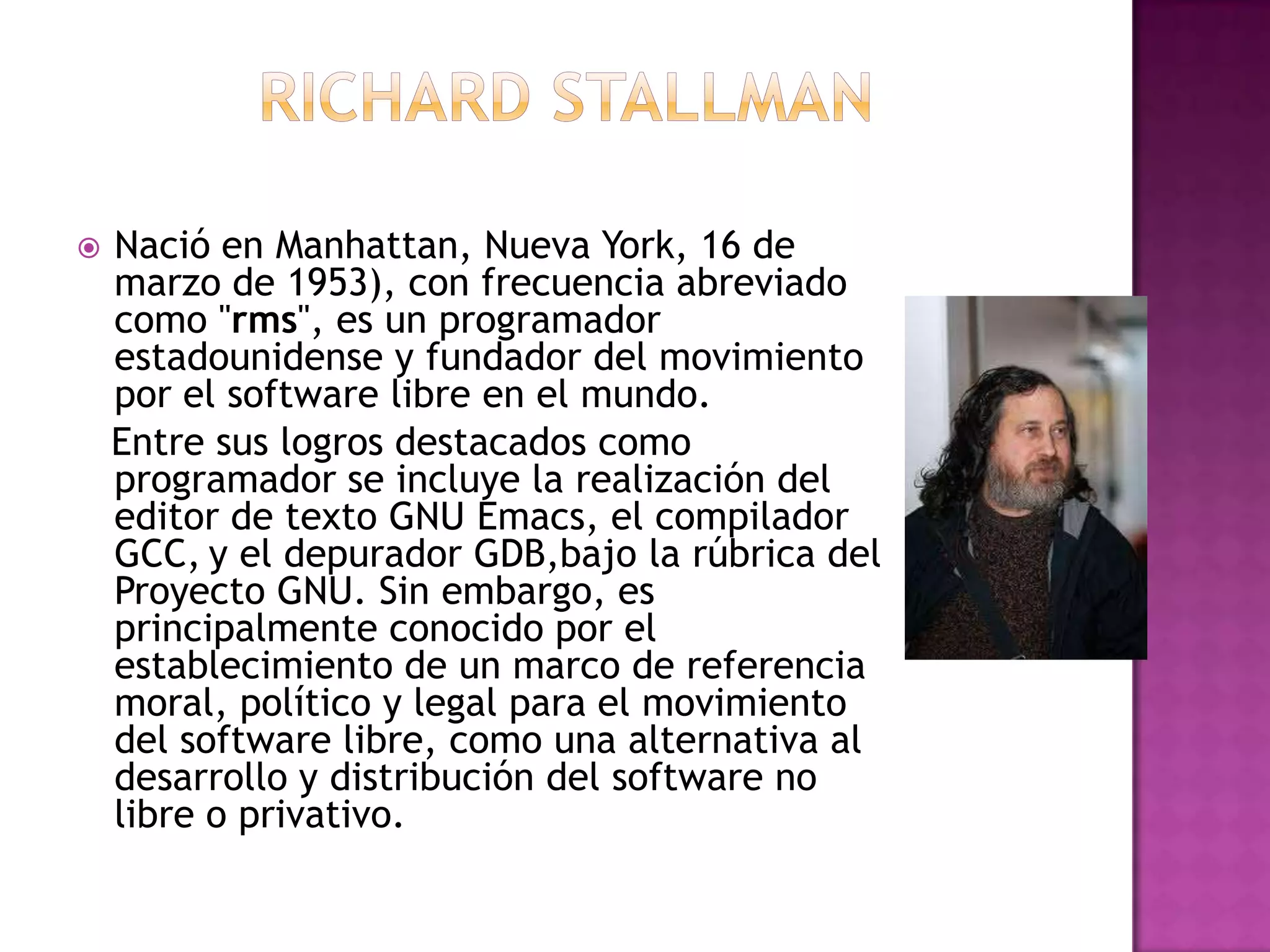 Richard stallmanNació en Manhattan, Nueva York, 16 de marzo de 1953), con frecuencia abreviado como "rms", es un programador estadounidense y fundador del movimiento por el software libre en el mundo.  Entre sus logros destacados como programador se incluye la realización del editor de texto GNU Emacs, el compilador GCC,y el depurador GDB,bajola rúbrica del Proyecto GNU. Sin embargo, es principalmente conocido por el establecimiento de un marco de referencia moral, político y legal para el movimiento del software libre, como una alternativa al desarrollo y distribución del software no libre o privativo. 