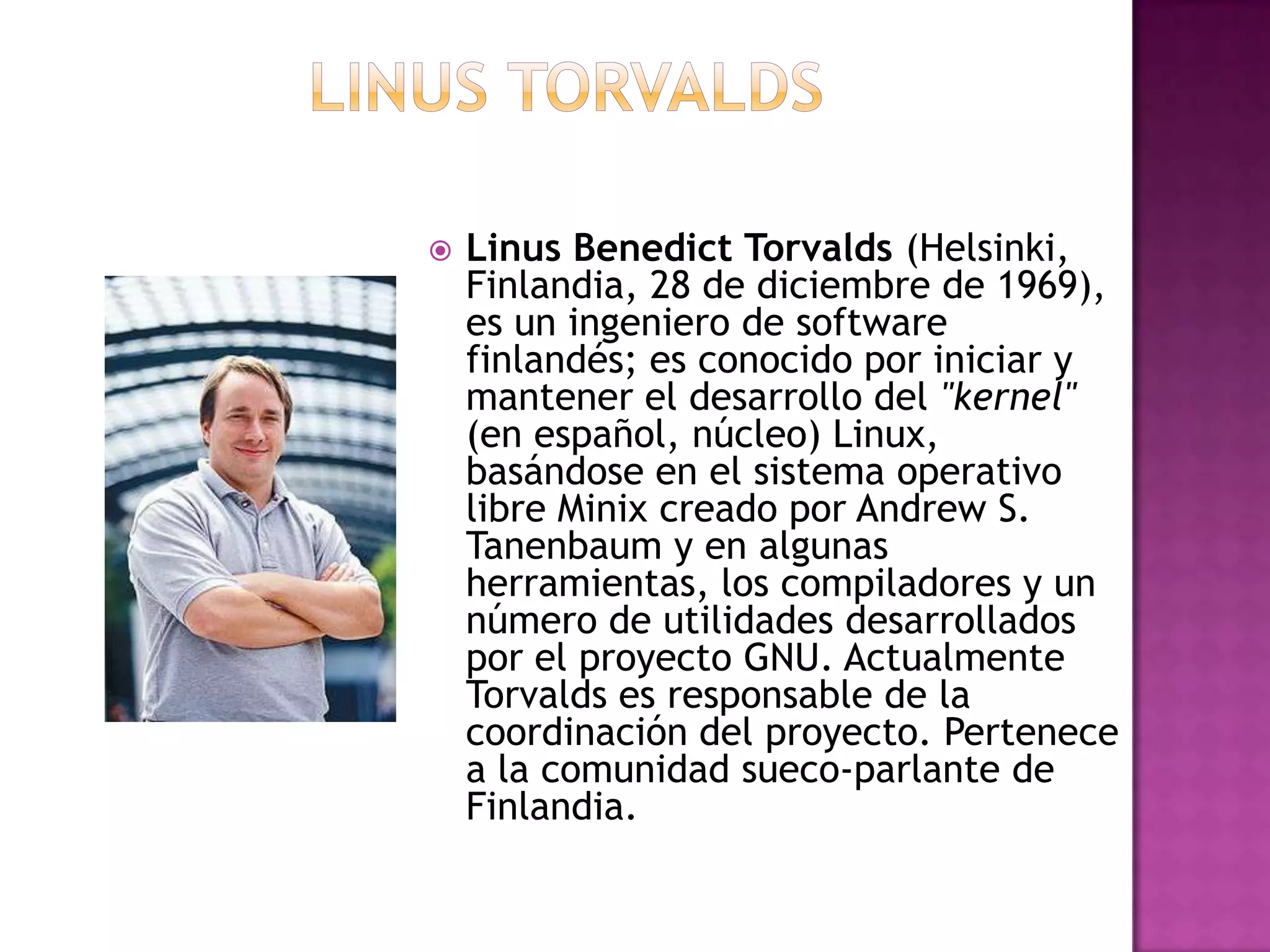 LINUS TORVALDSLinusBenedictTorvalds (Helsinki, Finlandia, 28 de diciembre de 1969), es un ingeniero de software finlandés; es conocido por iniciar y mantener el desarrollo del "kernel" (en español, núcleo) Linux, basándose en el sistema operativo libre Minix creado por Andrew S. Tanenbaum y en algunas herramientas, los compiladores y un número de utilidades desarrollados por el proyecto GNU. Actualmente Torvalds es responsable de la coordinación del proyecto. Pertenece a la comunidad sueco-parlante de Finlandia.