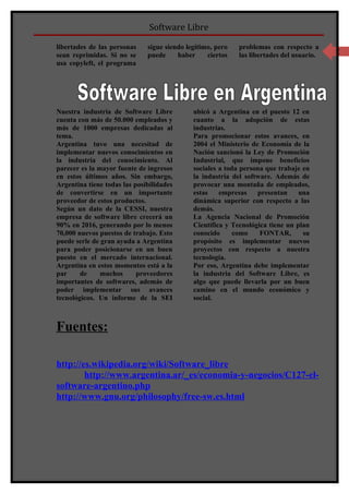 Software Libre

libertades de las personas    sigue siendo legítimo, pero   problemas con respecto a      3
sean reprimidas. Si no se     puede     haber     ciertos   las libertades del usuario.
usa copyleft, el programa




Nuestra industria de Software Libre          ubicó a Argentina en el puesto 12 en
cuenta con más de 50.000 empleados y         cuanto a la adopción de estas
más de 1000 empresas dedicadas al            industrias.
tema.                                        Para promocionar estos avances, en
Argentina tuvo una necesitad de              2004 el Ministerio de Economía de la
implementar nuevos conocimientos en          Nación sancionó la Ley de Promoción
la industria del conocimiento. Al            Industrial, que impone beneficios
parecer es la mayor fuente de ingresos       sociales a toda persona que trabaje en
en estos últimos años. Sin embargo,          la industria del software. Además de
Argentina tiene todas las posibilidades      provocar una montaña de empleados,
de convertirse en un importante              estas    empresas    presentan     una
proveedor de estos productos.                dinámica superior con respecto a las
Según un dato de la CESSI, nuestra           demás.
empresa de software libre crecerá un         La Agencia Nacional de Promoción
90% en 2016, generando por lo menos          Científica y Tecnológica tiene un plan
70,000 nuevos puestos de trabajo. Esto       conocido      como    FONTAR,       su
puede serle de gran ayuda a Argentina        propósito es implementar nuevos
para poder posicionarse en un buen           proyectos con respecto a nuestra
puesto en el mercado internacional.          tecnología.
Argentina en estos momentos está a la        Por eso, Argentina debe implementar
par     de     muchos      proveedores       la industria del Software Libre, es
importantes de softwares, además de          algo que puede llevarla por un buen
poder implementar sus avances                camino en el mundo económico y
tecnológicos. Un informe de la SEI           social.



Fuentes:

http://es.wikipedia.org/wiki/Software_libre
        http://www.argentina.ar/_es/economia-y-negocios/C127-el-
software-argentino.php
http://www.gnu.org/philosophy/free-sw.es.html
 
