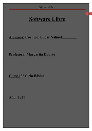 Software Libre

                                   3



            Software Libre


Alumnos: Cornejo, Lucas Nahuel



Profesora: Margarita Duarte




Curso: 3º Ciclo Básico




Año: 2011
 
