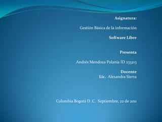 Asignatura:

            Gestión Básica de la información

                            Software Libre


                                  Presenta

          Andrés Mendoza Polanía ID 233213

                                  Docente
                       Lic. Alexandra Sierra




Colombia Bogotá D .C. Septiembre, 22 de 2011
 
