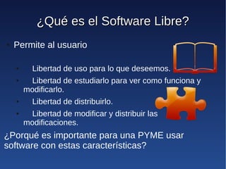 ¿Qué es el Software Libre?
●   Permite al usuario

    ●     Libertad de uso para lo que deseemos.
    ●    Libertad de estudiarlo para ver como funciona y
        modificarlo.
    ●     Libertad de distribuirlo.
    ●    Libertad de modificar y distribuir las
        modificaciones.
¿Porqué es importante para una PYME usar
software con estas características?
 